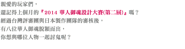 親愛的玩家們，
還記得上個月的『2014 華人御魂設計大賽(第二屆)』嗎？
經過台灣評審團與日本製作團隊的審核後，
有五位華人御魂脫穎而出，
你想與哪位歷史人物一起討鬼呢？